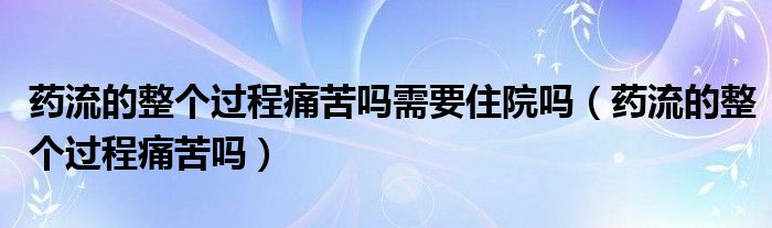 药流的整个过程痛苦吗需要住院吗（药流的整个过程痛苦吗）