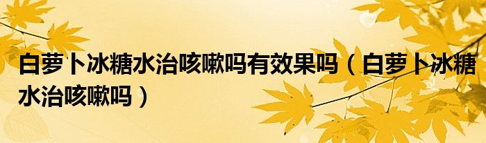 白萝卜冰糖水治咳嗽吗有效果吗（白萝卜冰糖水治咳嗽吗）