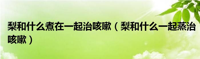 梨和什么煮在一起治咳嗽（梨和什么一起蒸治咳嗽）