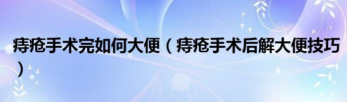 痔疮手术完如何大便（痔疮手术后解大便技巧）