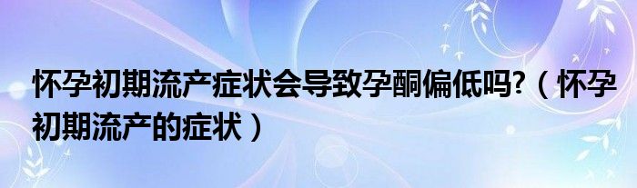 怀孕初期流产症状会导致孕酮偏低吗?（怀孕初期流产的症状）