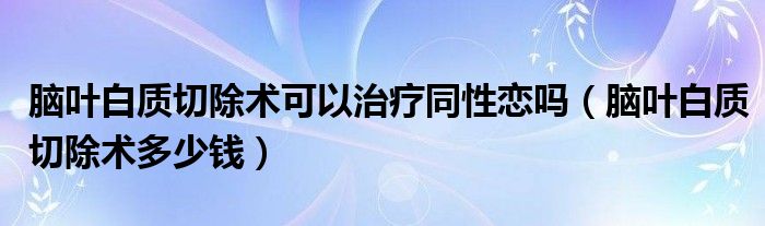 脑叶白质切除术可以治疗同性恋吗（脑叶白质切除术多少钱）