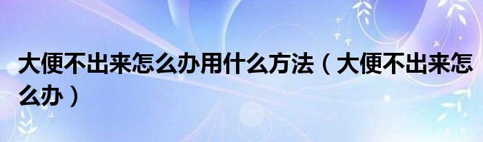 大便不出来怎么办用什么方法（大便不出来怎么办）