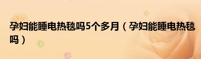 孕妇能睡电热毯吗5个多月（孕妇能睡电热毯吗）