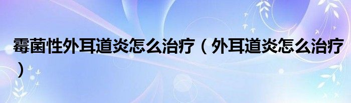 霉菌性外耳道炎怎么治疗（外耳道炎怎么治疗）