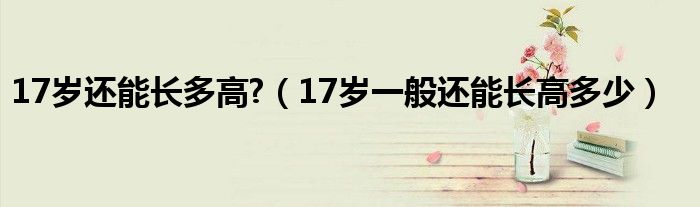 17岁还能长多高?（17岁一般还能长高多少）