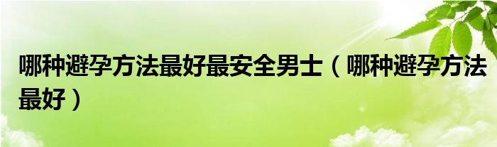 哪种避孕方法最好最安全男士（哪种避孕方法最好）