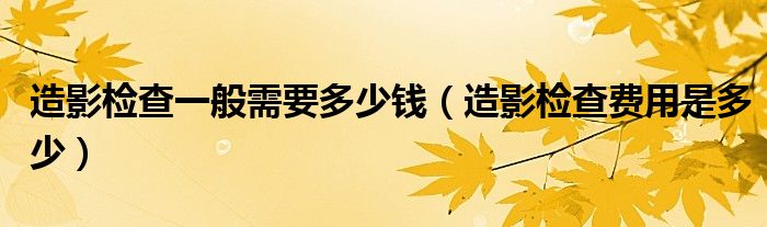 造影检查一般需要多少钱（造影检查费用是多少）