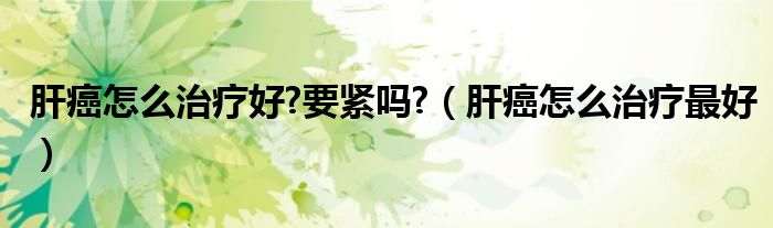 肝癌怎么治疗好?要紧吗?（肝癌怎么治疗最好）