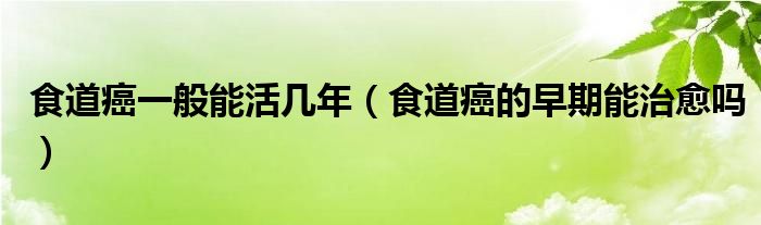 食道癌一般能活几年（食道癌的早期能治愈吗）