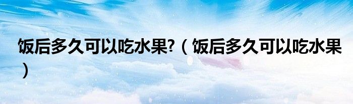 饭后多久可以吃水果?（饭后多久可以吃水果）