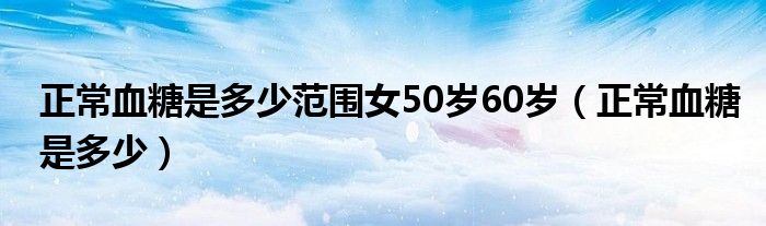 正常血糖是多少范围女50岁60岁（正常血糖是多少）