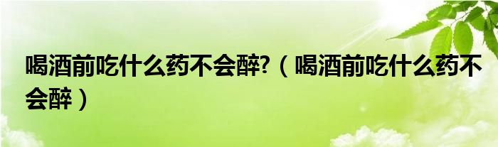 喝酒前吃什么药不会醉?（喝酒前吃什么药不会醉）