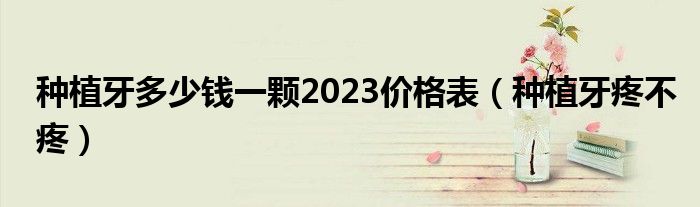 种植牙多少钱一颗2023价格表（种植牙疼不疼）