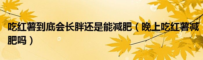 吃红薯到底会长胖还是能减肥（晚上吃红薯减肥吗）