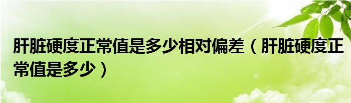 肝脏硬度正常值是多少相对偏差（肝脏硬度正常值是多少）