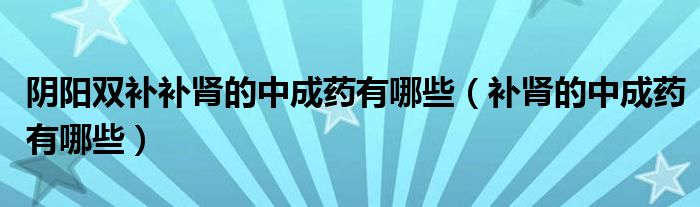 阴阳双补补肾的中成药有哪些（补肾的中成药有哪些）