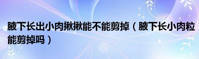 腋下长出小肉揪揪能不能剪掉（腋下长小肉粒能剪掉吗）