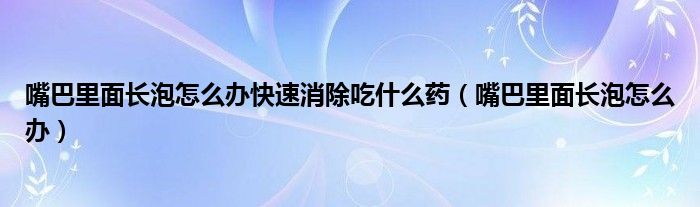 嘴巴里面长泡怎么办快速消除吃什么药（嘴巴里面长泡怎么办）