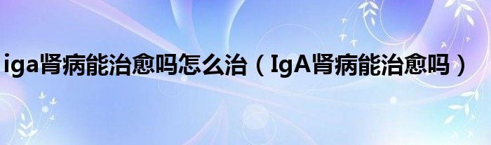 iga肾病能治愈吗怎么治（IgA肾病能治愈吗）