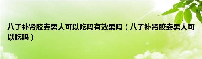 八子补肾胶囊男人可以吃吗有效果吗（八子补肾胶囊男人可以吃吗）