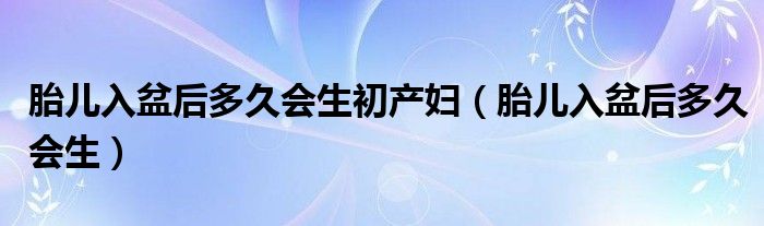 胎儿入盆后多久会生初产妇（胎儿入盆后多久会生）