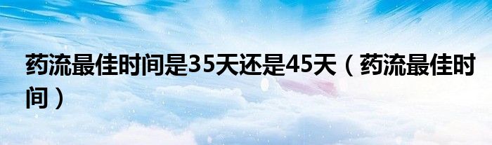 药流最佳时间是35天还是45天（药流最佳时间）