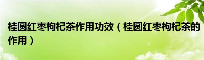 桂圆红枣枸杞茶作用功效（桂圆红枣枸杞茶的作用）