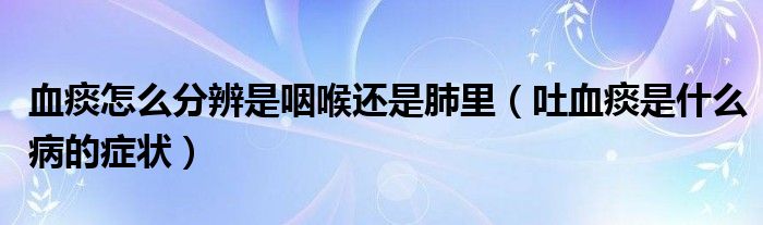 血痰怎么分辨是咽喉还是肺里（吐血痰是什么病的症状）