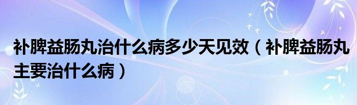 补脾益肠丸治什么病多少天见效（补脾益肠丸主要治什么病）