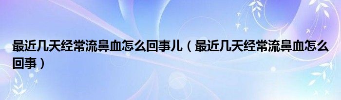 最近几天经常流鼻血怎么回事儿（最近几天经常流鼻血怎么回事）