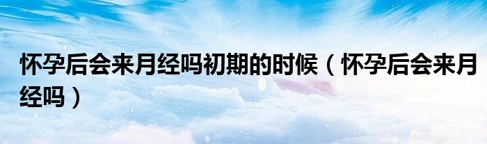 怀孕后会来月经吗初期的时候（怀孕后会来月经吗）