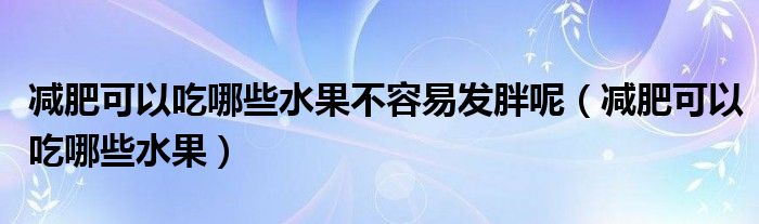 减肥可以吃哪些水果不容易发胖呢（减肥可以吃哪些水果）