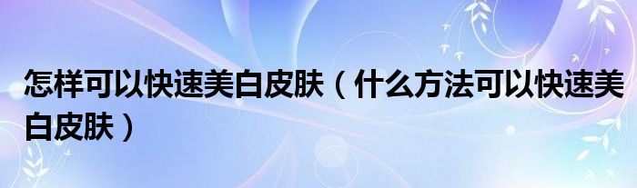 怎样可以快速美白皮肤（什么方法可以快速美白皮肤）