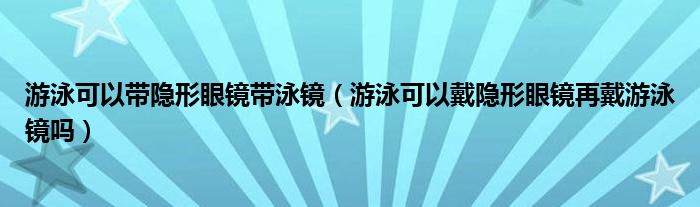 游泳可以带隐形眼镜带泳镜（游泳可以戴隐形眼镜再戴游泳镜吗）