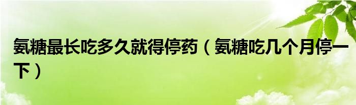 氨糖最长吃多久就得停药（氨糖吃几个月停一下）