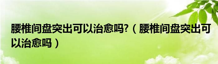 腰椎间盘突出可以治愈吗?（腰椎间盘突出可以治愈吗）