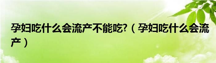 孕妇吃什么会流产不能吃?（孕妇吃什么会流产）