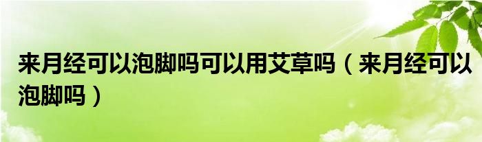 来月经可以泡脚吗可以用艾草吗（来月经可以泡脚吗）