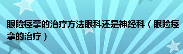 眼睑痉挛的治疗方法眼科还是神经科（眼睑痉挛的治疗）