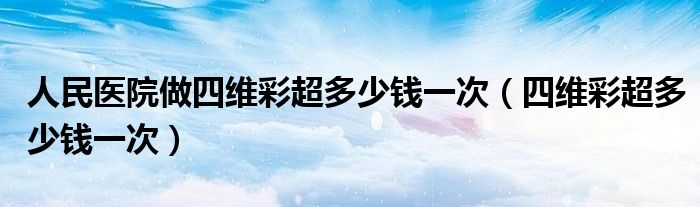 人民医院做四维彩超多少钱一次（四维彩超多少钱一次）