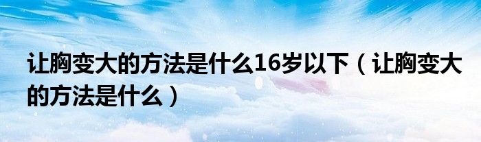 让胸变大的方法是什么16岁以下（让胸变大的方法是什么）