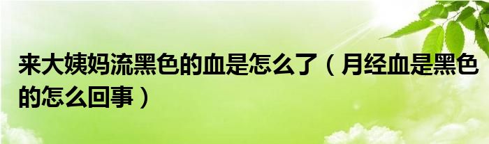 来大姨妈流黑色的血是怎么了（月经血是黑色的怎么回事）