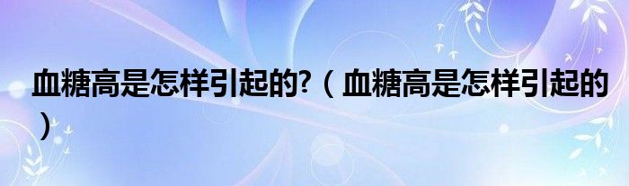 血糖高是怎样引起的?（血糖高是怎样引起的）