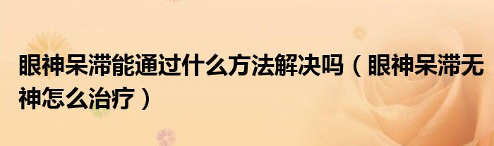 眼神呆滞能通过什么方法解决吗（眼神呆滞无神怎么治疗）