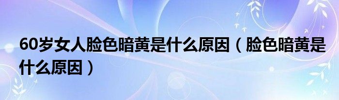 60岁女人脸色暗黄是什么原因（脸色暗黄是什么原因）