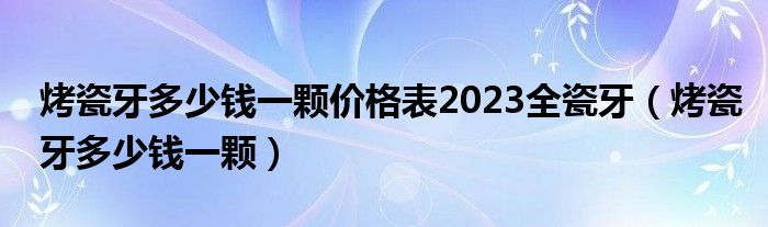 烤瓷牙多少钱一颗价格表2023全瓷牙（烤瓷牙多少钱一颗）