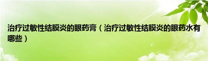 治疗过敏性结膜炎的眼药膏（治疗过敏性结膜炎的眼药水有哪些）