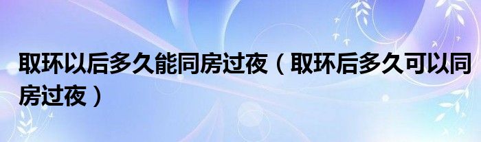 取环以后多久能同房过夜（取环后多久可以同房过夜）