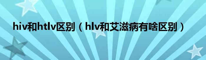 hiv和htlv区别（hlv和艾滋病有啥区别）